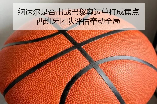 纳达尔是否出战巴黎奥运单打成焦点 西班牙团队评估牵动全局